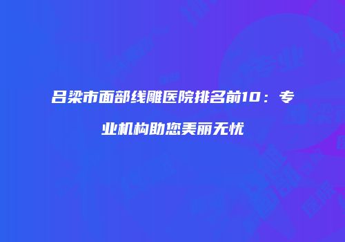 吕梁市面部线雕医院排名前10：专业机构助您美丽无忧