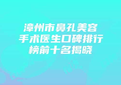 漳州市鼻孔美容手术医生口碑排行榜前十名揭晓