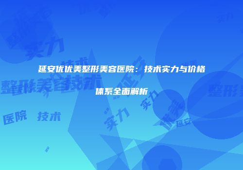 延安优优美整形美容医院：技术实力与价格体系全面解析