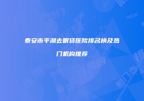泰安市平湖去眼袋医院排名榜及热门机构推荐
