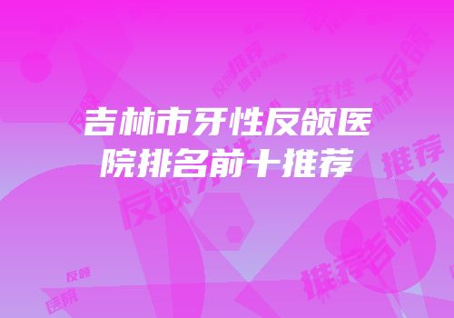 吉林市牙性反颌医院排名前十推荐