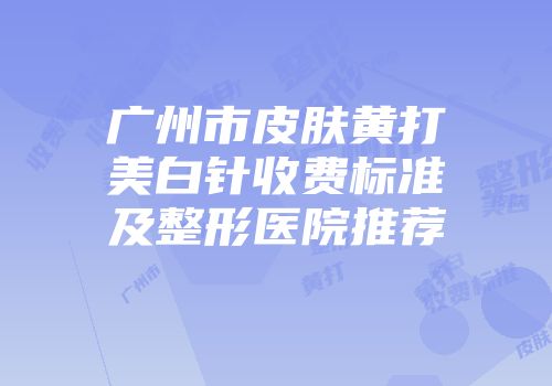 广州市皮肤黄打美白针收费标准及整形医院推荐