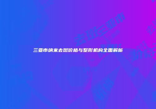 三亚市纳米去斑价格与整形机构全面解析