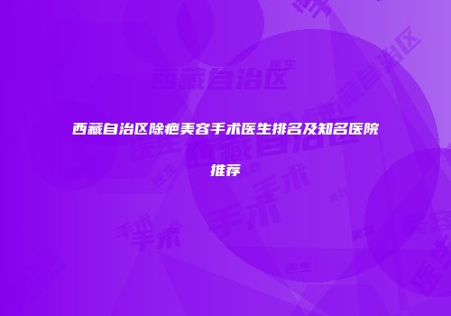 西藏自治区除疤美容手术医生排名及知名医院推荐
