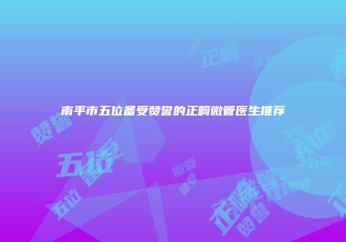 南平市五位备受赞誉的正畸微管医生推荐