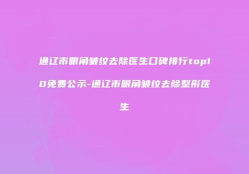 通辽市眼角皱纹去除医生口碑排行top10免费公示-通辽市眼角皱纹去除整形医生