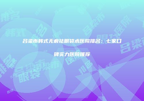 吕梁市韩式无痕祛眼袋术医院排名：七家口碑实力医院推荐