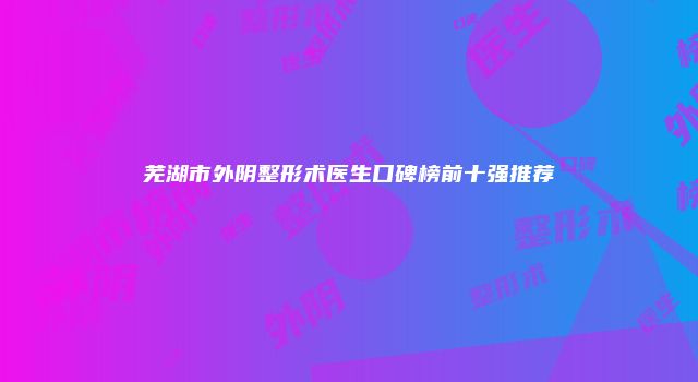 芜湖市外阴整形术医生口碑榜前十强推荐