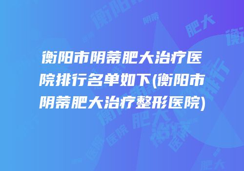 衡阳市阴蒂肥大治疗医院排行名单如下(衡阳市阴蒂肥大治疗整形医院)