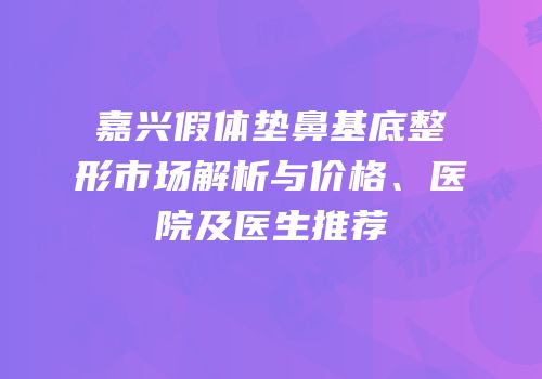 嘉兴假体垫鼻基底整形市场解析与价格、医院及医生推荐