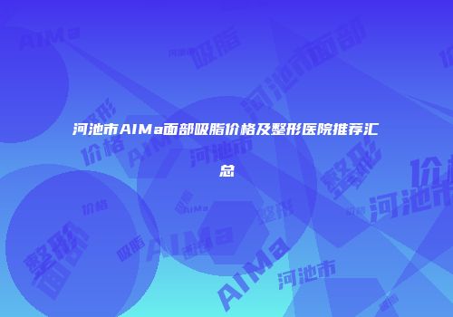 河池市AIMa面部吸脂价格及整形医院推荐汇总