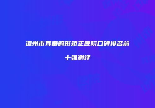 漳州市耳垂畸形矫正医院口碑排名前十强测评