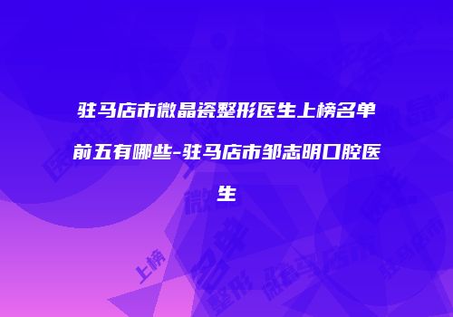 驻马店市微晶瓷整形医生上榜名单前五有哪些-驻马店市邹志明口腔医生