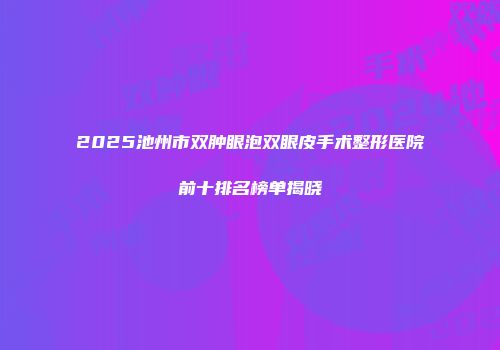 2025池州市双肿眼泡双眼皮手术整形医院前十排名榜单揭晓