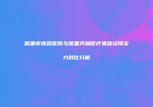 凯里市铁路医院与凯里芳娴医疗美容诊所实力对比分析