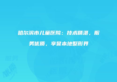 哈尔滨市儿童医院：技术精湛，服务优质，享誉本地整形界
