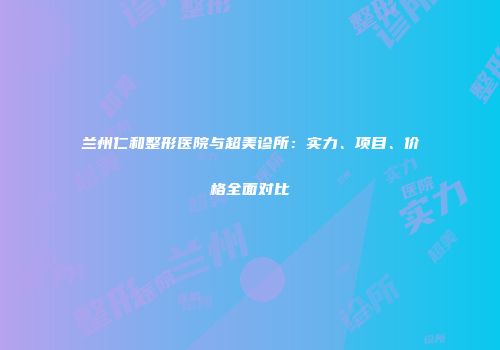 兰州仁和整形医院与超美诊所：实力、项目、价格全面对比