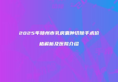 2025年随州市乳房囊肿切除手术价格解析及医院介绍