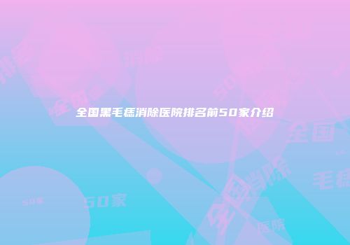 全国黑毛痣消除医院排名前50家介绍