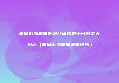 青岛市绣眉眉医院口碑榜前十名效果大盘点（青岛市绣眉眉整形医院）