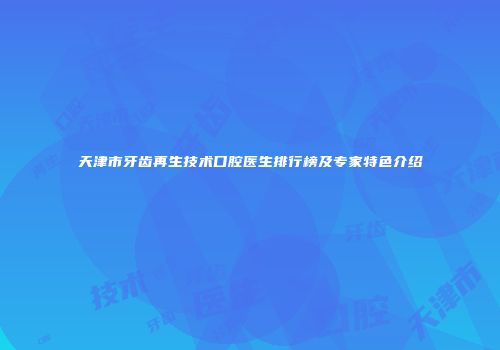 天津市牙齿再生技术口腔医生排行榜及专家特色介绍