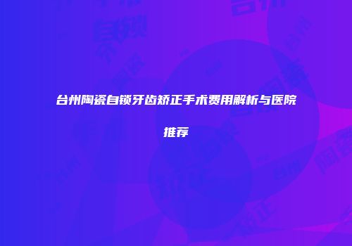 台州陶瓷自锁牙齿矫正手术费用解析与医院推荐