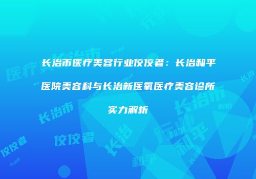长治市医疗美容行业佼佼者：长治和平医院美容科与长治新医氧医疗美容诊所实力解析