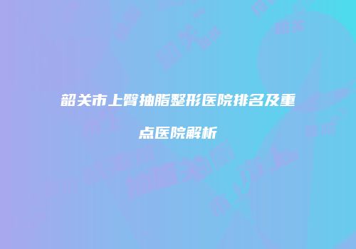 韶关市上臀抽脂整形医院排名及重点医院解析