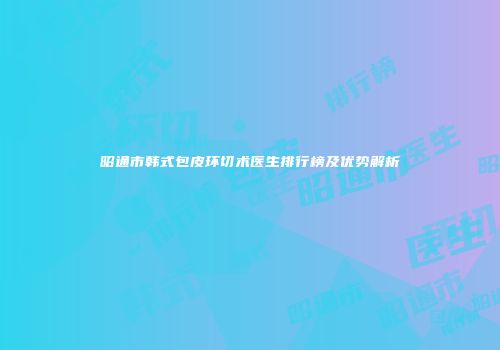 昭通市韩式包皮环切术医生排行榜及优势解析