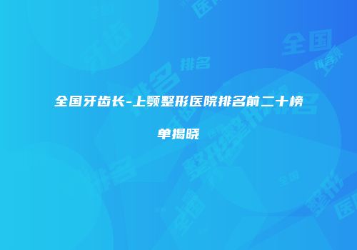 全国牙齿长-上颚整形医院排名前二十榜单揭晓