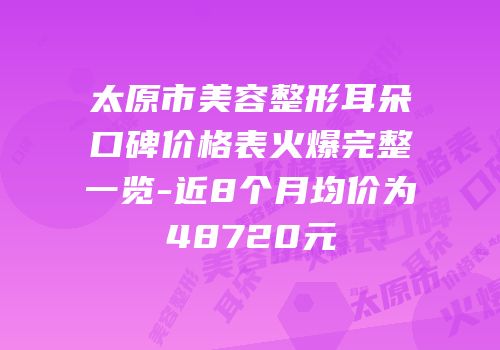 太原市美容整形耳朵口碑价格表火爆完整一览-近8个月均价为48720元