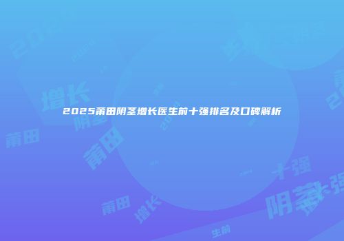 2025莆田阴茎增长医生前十强排名及口碑解析