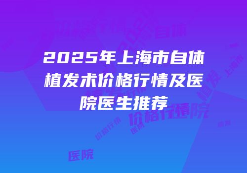 2025年上海市自体植发术价格行情及医院医生推荐