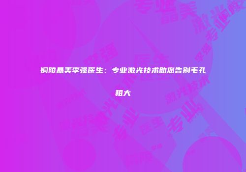 铜陵晶美李强医生：专业激光技术助您告别毛孔粗大