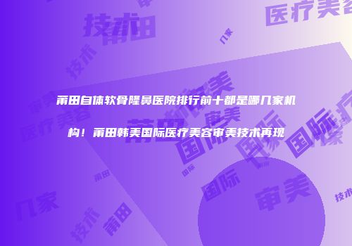 莆田自体软骨隆鼻医院排行前十都是哪几家机构！莆田韩美国际医疗美容审美技术再现