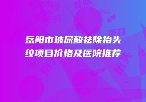 岳阳市玻尿酸祛除抬头纹项目价格及医院推荐