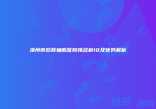漳州市后背抽脂医院排名前10及优势解析