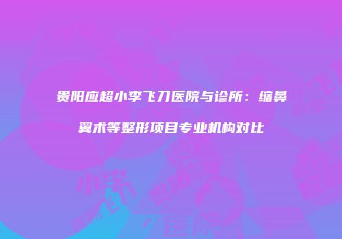 贵阳应超小李飞刀医院与诊所：缩鼻翼术等整形项目专业机构对比