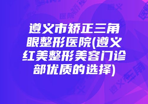 遵义市矫正三角眼整形医院(遵义红美整形美容门诊部优质的选择)