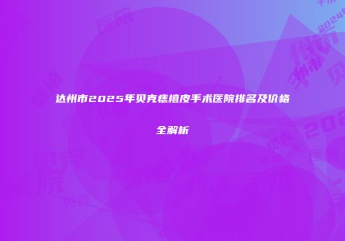 达州市2025年贝克痣植皮手术医院排名及价格全解析