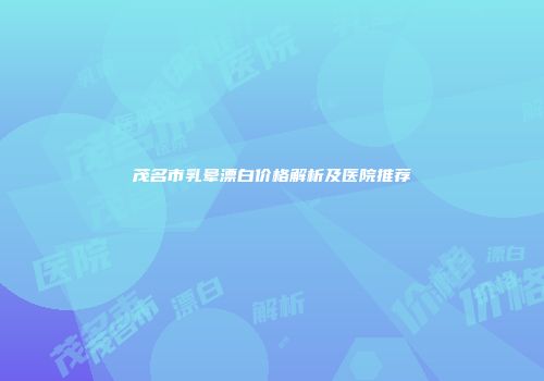 茂名市乳晕漂白价格解析及医院推荐