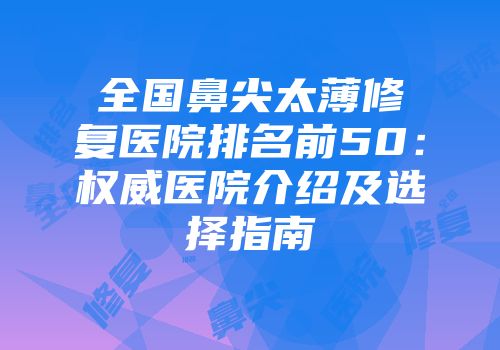 全国鼻尖太薄修复医院排名前50：权威医院介绍及选择指南