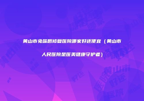 黄山市兔嘴唇修复医院哪家好还便宜（黄山市人民医院是医美健康守护者）