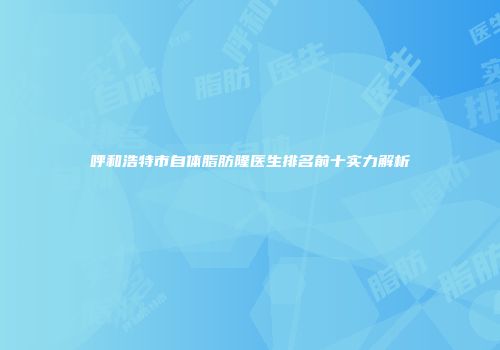 呼和浩特市自体脂肪隆医生排名前十实力解析