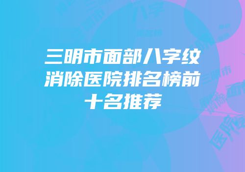 三明市面部八字纹消除医院排名榜前十名推荐