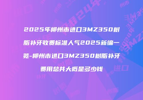2025年柳州市进口3MZ350树脂补牙收费标准人气2025新编一览-柳州市进口3MZ350树脂补牙费用总共大概是多少钱