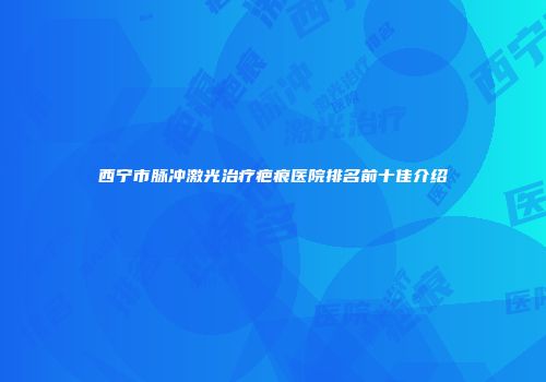 西宁市脉冲激光治疗疤痕医院排名前十佳介绍