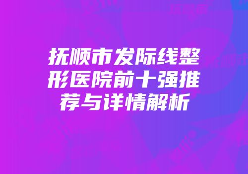 抚顺市发际线整形医院前十强推荐与详情解析