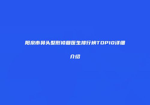 阳泉市鼻头整形修复医生排行榜TOP10详细介绍