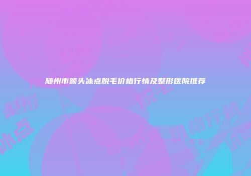 随州市额头冰点脱毛价格行情及整形医院推荐